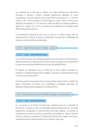 Los métodos de minado que se utilizan son: tajeos abiertos por subniveles,
shrinkage y cámaras y pilares, métodos típicamente aplicados en rocas
competentes. Los tajeos abiertos tienen hasta 100 m de longitud, 5 a 20 m de
ancho y 30 a 60 m de altura. En el shrinkage, los tajeos tienen dimensiones
de 100 m de longitud, 4 a 5 m de ancho y 30 m de altura. Las cámaras y pilares se
aplican en cuerpos de 2 a 15 m de potencia. La explotación ha llegado hasta
180 m debajo de la superficie.
La característica principal de esta mina, es que no se utiliza ningún tipo de
sostenimiento ni relleno de tajeos, limitándose el control de la estabilidad del
terreno a correctas prácticas de desatado.
5.5.2 Sub Provincia II-3 Mala - Acari
5.5.2.1 Caso: Mina Monterrosas
5.5.3 Sub Provincia III-2 Cordillera Negra y alrededores
5.5.3.1 Caso: Mina Quiruvilca
La mina Monterrosas , hoy cerrada por agotamiento de reservas, está ubicada en el
departamento de Ica. Este yacimiento de Cu estuvo localizado en rocas dioríticas
y cuarzo monzoníticas del Batolito de la Costa, de calidad BUENA.
El método de explotación que se utilizó fue el VCR (cráteres verticales en
retirada) con taladros largos de 26 m paralelos a la veta, la cual tenía potencias de
5 a 25 m y buzamiento de 70°.
En el caso de esta mina tampoco fue necesario utilizar sostenimiento ni relleno de
tajeos, limitándose el control de la estabilidad a estándares adecuados de
desatado. Se llegó a profundidades de minado de 120 m.
Se encuentra en el distrito de Quiruvilca, departamento de La Libertad. El
yacimiento, consiste en vetas mineralizadas predominantemente de minerales
argentíferos, emplazados en afloramientos del Grupo Calipuy, consistente en
intercalaciones de derrames lávicos andesíticos y piroclásticos (tobas y brechas
riolíticas, dacíticas y riodacíticas); la alteración hidrotermal argílica-sericítica es
moderada a intensa, especialmente en los contactos veta-cajas.
173
 