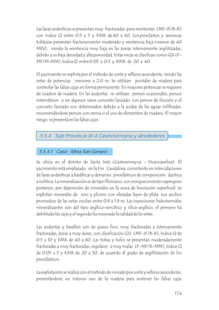 Las lavas andesíticas se presentan muy fracturadas pero resistentes (MF-IF/B-R)
con índice Q entre 0.5 a 5 y RMR de 40 a 60. Los piroclastos y areniscas
tobáceas presentan fracturamiento moderado y resistencia baja (menor de 40
MPa), siendo la resistencia muy baja en las zonas intensamente argilitizadas,
debido a su baja densidad y alta porosidad. Estas rocas se clasifican como GSI (F-
MF/M-MM), índice Q entre 0.05 a 0.5 y RMR de 20 a 40.
El yacimiento se explota por el método de corte y relleno ascendente, siendo las
vetas de potencias menores a 2.0 m. Se utilizan puntales de madera para
controlar las falsas cajas en forma permanente. En mayores potencias se requiere
de cuadros de madera. En las andesitas se utilizan pernos ocasionales, pernos
sistemáticos y en algunos casos concreto lanzado. Los pernos de fricción y el
concreto lanzado son deteriorados debido a la acidez de las aguas infiltradas,
recomendándose pernos con resina o el uso de elementos de madera. El mayor
riesgo se presenta en las falsas cajas.
5.5.4 Sub Provincia III-4 Castrovirreyna y alrededores
5.5.4.1 Caso: Mina San Genaro
Se ubica en el distrito de Santa Inés (Castrovirreyna - Huancavelica). El
yacimiento está emplazado en la Fm Caudalosa, consistente en intercalaciones
de lavas andesíticas a basálticas y derrames piroclásticos de composición dacítica
a riolítica. La mineralización es de tipo filoniano, con enriquecimiento supérgeno
posterior, por deposición de minerales en la zona de lixiviación superficial. Se
explotan minerales de zinc y plomo con elevadas leyes de plata. Los anchos
promedios de las vetas oscilan entre 0.8 a 1.8 m. Las inyecciones hidrotermales
mineralizantes son del tipo argílico-sericítico y sílice-argílico, el primero ha
debilitado las cajas y el segundo ha mejorado la calidad de las vetas.
Las andesitas y basaltos son de grano fino, muy fracturadas a intensamente
fracturadas, duras a muy duras, con clasificación GSI (MF-IF/B-R), índice Q de
0.5 a 10 y RMR de 40 a 60. Las tobas y tufos se presentan moderadamente
fracturadas a muy fracturadas, regulares a muy malas (F-MF/R-MM), índice Q
de 0.05 a 5 y RMR de 20 a 50, de acuerdo al grado de argilitización de los
piroclásticos.
La explotación se realiza con el método de minado por corte y relleno ascendente,
presentándose un intenso uso de la madera para sostener las falsas cajas
174
 