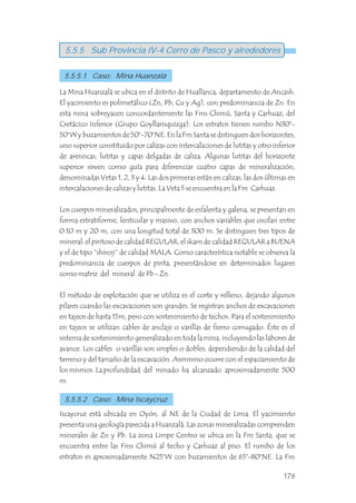 La Mina Huanzalá se ubica en el distrito de Huallanca, departamento de Ancash.
El yacimiento es polimetálico (Zn, Pb, Cu y Ag), con predominancia de Zn. En
esta mina sobreyacen concordantemente las Fms Chimú, Santa y Carhuaz, del
Cretácico Inferior (Grupo Goyllarisquizga). Los estratos tienen rumbo N30°-
50°W y buzamientos de 50°-70°NE. En la Fm Santa se distinguen dos horizontes,
uno superior constituido por calizas con intercalaciones de lutitas y otro inferior
de areniscas, lutitas y capas delgadas de caliza. Algunas lutitas del horizonte
superior sirven como guía para diferenciar cuatro capas de mineralización,
denominadas Vetas 1, 2, 3 y 4. Las dos primeras están en calizas, las dos últimas en
intercalaciones de calizas y lutitas. La Veta 5 se encuentra en la Fm Carhuaz.
Los cuerpos mineralizados, principalmente de esfalerita y galena, se presentan en
forma estratiforme, lenticular y masivo, con anchos variables que oscilan entre
0.10 m y 20 m, con una longitud total de 300 m. Se distinguen tres tipos de
mineral: el piritoso de calidad REGULAR, el skarn de calidad REGULAR a BUENA
y el de tipo “shiroji” de calidad MALA. Como característica notable se observa la
predominancia de cuerpos de pirita, presentándose en determinados lugares
como matriz del mineral de Pb - Zn.
El método de explotación que se utiliza es el corte y relleno, dejando algunos
pilares cuando las excavaciones son grandes. Se registran anchos de excavaciones
en tajeos de hasta 15m, pero con sostenimiento de techos. Para el sostenimiento
en tajeos se utilizan cables de anclaje o varillas de fierro corrugado. Éste es el
sistema de sostenimiento generalizado en toda la mina, incluyendo las labores de
avance. Los cables o varillas son simples o dobles, dependiendo de la calidad del
terreno y del tamaño de la excavación. Asimismo ocurre con el espaciamiento de
los mismos. La profundidad del minado ha alcanzado aproximadamente 500
m.
Iscaycruz está ubicada en Oyón, al NE de la Ciudad de Lima. El yacimiento
presenta una geología parecida a Huanzalá. Las zonas mineralizadas comprenden
minerales de Zn y Pb. La zona Limpe Centro se ubica en la Fm Santa, que se
encuentra entre las Fms Chimú al techo y Carhuaz al piso. El rumbo de los
estratos es aproximadamente N25°W con buzamientos de 65°-80°NE. La Fm
5.5.5 Sub Provincia IV-4 Cerro de Pasco y alrededores
5.5.5.1 Caso: Mina Huanzalá
5.5.5.2 Caso: Mina Iscaycruz
176
 