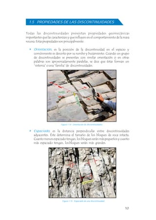 10
Todas las discontinuidades presentan propiedades geomecánicas
importantes que las caracterizan y que influyen en el comportamiento de la masa
rocosa. Estas propiedades son principalmente: .
Orientación, es la posición de la discontinuidad en el espacio y
comúnmente es descrito por su rumbo y buzamiento. Cuando un grupo
de discontinuidades se presentan con similar orientación o en otras
palabras son aproximadamente paralelas, se dice que éstas forman un
“sistema” o una “familia” de discontinuidades.
1.5 PROPIEDADES DE LAS DISCONTINUIDADES
, es la distancia perpendicular entre discontinuidades
adyacentes. Éste determina el tamaño de los bloques de roca intacta.
Cuanto menos espaciado tengan, los bloques serán más pequeños y cuanto
más espaciado tengan, los bloques serán más grandes.
Espaciado
Figura 1.14 Orientación de discontinuidades.
Figura 1.15 Espaciado de una discontinuidad.
Espaciamiento
10
Todas las discontinuidades presentan propiedades geomecánicas
importantes que las caracterizan y que influyen en el comportamiento de la masa
rocosa. Estas propiedades son principalmente: .
Orientación, es la posición de la discontinuidad en el espacio y
comúnmente es descrito por su rumbo y buzamiento. Cuando un grupo
de discontinuidades se presentan con similar orientación o en otras
palabras son aproximadamente paralelas, se dice que éstas forman un
“sistema” o una “familia” de discontinuidades.
1.5 PROPIEDADES DE LAS DISCONTINUIDADES
, es la distancia perpendicular entre discontinuidades
adyacentes. Éste determina el tamaño de los bloques de roca intacta.
Cuanto menos espaciado tengan, los bloques serán más pequeños y cuanto
más espaciado tengan, los bloques serán más grandes.
Espaciado
Figura 1.14 Orientación de discontinuidades.
Figura 1.15 Espaciado de una discontinuidad.
Espaciamiento
10
Todas las discontinuidades presentan propiedades geomecánicas
importantes que las caracterizan y que influyen en el comportamiento de la masa
rocosa. Estas propiedades son principalmente: .
Orientación, es la posición de la discontinuidad en el espacio y
comúnmente es descrito por su rumbo y buzamiento. Cuando un grupo
de discontinuidades se presentan con similar orientación o en otras
palabras son aproximadamente paralelas, se dice que éstas forman un
“sistema” o una “familia” de discontinuidades.
1.5 PROPIEDADES DE LAS DISCONTINUIDADES
, es la distancia perpendicular entre discontinuidades
adyacentes. Éste determina el tamaño de los bloques de roca intacta.
Cuanto menos espaciado tengan, los bloques serán más pequeños y cuanto
más espaciado tengan, los bloques serán más grandes.
Espaciado
Figura 1.14 Orientación de discontinuidades.
Figura 1.15 Espaciado de una discontinuidad.
Espaciamiento
10
Todas las discontinuidades presentan propiedades geomecánicas
importantes que las caracterizan y que influyen en el comportamiento de la masa
rocosa. Estas propiedades son principalmente: .
Orientación, es la posición de la discontinuidad en el espacio y
comúnmente es descrito por su rumbo y buzamiento. Cuando un grupo
de discontinuidades se presentan con similar orientación o en otras
palabras son aproximadamente paralelas, se dice que éstas forman un
“sistema” o una “familia” de discontinuidades.
1.5 PROPIEDADES DE LAS DISCONTINUIDADES
, es la distancia perpendicular entre discontinuidades
adyacentes. Éste determina el tamaño de los bloques de roca intacta.
Cuanto menos espaciado tengan, los bloques serán más pequeños y cuanto
más espaciado tengan, los bloques serán más grandes.
Espaciado
Figura 1.14 Orientación de discontinuidades.
Figura 1.15 Espaciado de una discontinuidad.
Espaciamiento
Rumbo
B
u
z
a
m
i
e
n
t
o
 