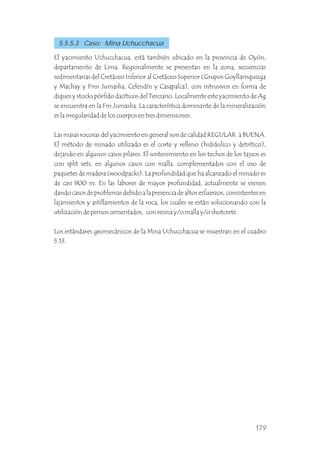 El yacimiento Uchucchacua, está también ubicado en la provincia de Oyón,
departamento de Lima. Regionalmente se presentan en la zona, secuencias
sedimentarias del Cretáceo Inferior al Cretáceo Superior (Grupos Goyllarisquizga
y Machay y Fms Jumasha, Celendín y Casapalca), con intrusivos en forma de
diques y stocks pórfido dacíticos del Terciario. Localmente este yacimiento de Ag
se encuentra en la Fm Jumasha. La característica dominante de la mineralización
es la irregularidad de los cuerpos en tres dimensiones.
Las masas rocosas del yacimiento en general son de calidad REGULAR a BUENA.
El método de minado utilizado es el corte y relleno (hidráulico y detrítico),
dejando en algunos casos pilares. El sostenimiento en los techos de los tajeos es
con split sets, en algunos casos con malla, complementados con el uso de
paquetes de madera (woodpacks). La profundidad que ha alcanzado el minado es
de casi 800 m. En las labores de mayor profundidad, actualmente se vienen
dando casos de problemas debido a la presencia de altos esfuerzos, consistentes en
lajamientos y astillamientos de la roca, los cuales se están solucionando con la
utilización de pernos cementados, con resina y/o malla y/o shotcrete.
Los estándares geomecánicos de la Mina Uchucchacua se muestran en el cuadro
5.13.
5.5.5.3 Caso: Mina Uchucchacua
179
 