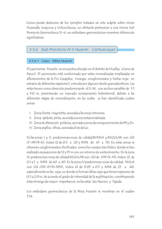 Como puede deducirse de los ejemplos tratados en este acápite sobre minas
Huanzalá, Iscaycruz y Uchucchacua, no obstante pertenecer a una misma Sub
Provincia Geomecánica IV-4, sus estándares geomecánicos muestran diferencias
significativas.
El yacimiento Huarón, se encuentra ubicado en el distrito de Huallay (Cerro de
Pasco). El yacimiento está conformado por vetas mineralizadas emplazadas en
afloramientos de la Fm Casapalca (margas, conglomerados y lutitas rojas en
estratos de diferentes espesores), intruida por algunos stocks granodioríticos. Las
vetas tienen como dirección predominante el E-W, con anchos variables de 1.5
a 3.0 m, presentando un marcado zoneamiento hidrotermal, debido a las
diferentes etapas de mineralización, en las cuales se han identificado cuatro
zonas:
Zona clorita magnetita, asociada a las rocas intrusivas.
Zona epídota pirita, asociada a zona metasomatizada.
Zona de alteración potásica, asociada a zona de enriquecimiento de Pb y Zn.
Zona argílica silícea, asociada al eje de Cu.
En las zonas I y II, predominan rocas de calidad BUENA y REGULAR con GSI
(F-MF/B-R), índice Q de 0.5 a 20 y RMR de 45 a 70. En estas zonas se
observan conglomerados silicificados, como los cuerpos San Pedro, donde se han
realizado excavaciones de 12 a 15 m con un mínimo de sostenimiento. En la zona
III, predominan rocas de calidad REGULAR con GSI de (MF/R-M), índice Q de
0.1 a 5 y RMR de 40 a 60. En la zona IV predominan rocas de calidad MALA
con GSI (MF-IF/M-MM), índice Q de 0.05 a 0.5 y RMR de 25 a 40,
especialmente en las cajas, en donde se forman falsas cajas que tienen espesores de
0.5 a 2.0 m, de acuerdo al grado de intensidad de la argilitización, constituyendo
éstas el riesgo de mayor importancia en las vetas San Narciso y Tapada.
Los estándares geomecánicos de la Mina Huarón se muestran en el cuadro
5.14.
5.5.6 Sub Provincia IV-5 Huarón - Carhuacayan
5.5.6.1 Caso: Mina Huarón
I.
II.
III.
IV.
181
 