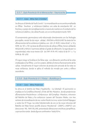 Se ubica en el distrito de Yauli (Junín) . La mineralización se encuentra emplazada
en fillitas Excelsior y volcánicos Catalina, con vetas de orientación NE en
brechas y cuerpos de reemplazamiento a manera de mantos en el contacto de los
volcánicos Catalina y las calizas Pucará, con un rumbo predominante NW.
El zoneamiento geomecánico está relacionado directamente con las litologías
principales, siendo las de mejor calidad (BUENA a REGULAR) las áreas de los
afloramientos de los volcánicos Catalina, con GSI (F-B/R), índice Q de 1 a 12 y
RMR de 50 a 70. Las áreas de afloramientos de calizas y fillitas, tienen calidad de
REGULAR a MALA, la primera debido al grado de alteración, la segunda por su
esquistosidad; estas rocas tienen GSI de (MF-IF/R-M), índice Q de 0.1 a 1 y
RMR de 30 a 50.
El mayor riesgo se localiza en las falsas cajas con alteración sericítica de las vetas
emplazadas en las fillitas; y en los cuerpos, debido al intenso fracturamiento de las
calizas. Actualmente el mayor volumen de producción procede de las vetas en
rocas volcánicas, donde se aplica el método de minado por corte y relleno
ascendente.
Se ubica en el distrito de Pataz (Tayabamba - La Libertad). El yacimiento se
emplaza en la Cordillera Oriental, al Este del Río Marañon, donde predominan
afloramientos Precámbricos a Ordovicicos del Complejo Marañon, intrusivos
del Batolito de Pataz y los volcánicos Lavasen del Terciario Medio, con tres
sectores de mineralización de oro: sector Norte La Lima, sector Central Papagayo
y sector Sur El Tingo. Las vetas hidrotermales de oro en las rocas intrusivas del
Batolito de Pataz tienen posible alcance Mesotermal (200ºC a 300ºC) con
direcciones NS, NW-SE y NE, presentando alteraciones sericíticas y propilíticas,
cuyos anchos varían desde algunos centímetros hasta 3.0 m.
5.5.7 Sub Provincia IV-6 Morococha - Yauricocha
5.5.7.1 Caso: Mina San Cristóbal
5.5.8 Sub Provincia V-1 Pataz - Buldibuyo
5.5.8.1 Caso: Mina Poderosa
184
 