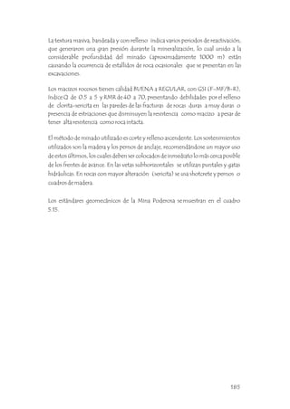 El método de minado utilizado es corte y relleno ascendente. Los sostenimientos
utilizados son la madera y los pernos de anclaje, recomendándose un mayor uso
de estos últimos, los cuales deben ser colocados de inmediato lo más cerca posible
de los frentes de avance. En las vetas subhorizontales se utilizan puntales y gatas
hidráulicas. En rocas con mayor alteración (sericita) se usa shotcrete y pernos o
cuadros de madera.
Los estándares geomecánicos de la Mina Poderosa se muestran en el cuadro
5.15.
La textura masiva, bandeada y con relleno indica varios periodos de reactivación,
que generaron una gran presión durante la mineralización, lo cual unido a la
considerable profundidad del minado (aproximadamente 1000 m) están
causando la ocurrencia de estallidos de roca ocasionales que se presentan en las
excavaciones.
Los macizos rocosos tienen calidad BUENA a REGULAR, con GSI (F-MF/B-R),
índice Q de 0.5 a 5 y RMR de 40 a 70, presentando debilidades por el relleno
de clorita-sericita en las paredes de las fracturas de rocas duras a muy duras o
presencia de estriaciones que disminuyen la resistencia como macizo a pesar de
tener alta resistencia como roca intacta.
185
 