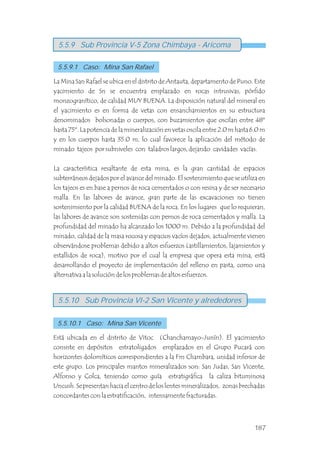 La Mina San Rafael se ubica en el distrito de Antauta, departamento de Puno. Este
yacimiento de Sn se encuentra emplazado en rocas intrusivas, pórfido
monzogranítico, de calidad MUY BUENA. La disposición natural del mineral en
el yacimiento es en forma de vetas con ensanchamientos en su estructura
denominados bolsonadas o cuerpos, con buzamientos que oscilan entre 48º
hasta 75º. La potencia de la mineralización en vetas oscila entre 2.0 m hasta 6.0 m
y en los cuerpos hasta 35.0 m, lo cual favorece la aplicación del método de
minado tajeos por subniveles con taladros largos, dejando cavidades vacías.
La característica resaltante de esta mina, es la gran cantidad de espacios
subterráneos dejados por el avance del minado. El sostenimiento que se utiliza en
los tajeos es en base a pernos de roca cementados o con resina y de ser necesario
malla. En las labores de avance, gran parte de las excavaciones no tienen
sostenimiento por la calidad BUENA de la roca. En los lugares que lo requieran,
las labores de avance son sostenidas con pernos de roca cementados y malla. La
profundidad del minado ha alcanzado los 1000 m. Debido a la profundidad del
minado, calidad de la masa rocosa y espacios vacíos dejados, actualmente vienen
observándose problemas debido a altos esfuerzos (astillamientos, lajamientos y
estallidos de roca), motivo por el cual la empresa que opera esta mina, está
desarrollando el proyecto de implementación del relleno en pasta, como una
alternativa a la solución de los problemas de altos esfuerzos.
Está ubicada en el distrito de Vitoc (Chanchamayo-Junín). El yacimiento
consiste en depósitos estratoligados emplazados en el Grupo Pucará con
horizontes dolomíticos correspondientes a la Fm Chambara, unidad inferior de
este grupo. Los principales mantos mineralizados son: San Judas, San Vicente,
Alfonso y Colca, teniendo como guía estratigráfica la caliza bituminosa
Uncush. Se presentan hacia el centro de los lentes mineralizados, zonas brechadas
concordantes con la estratificación, intensamente fracturadas.
5.5.9 Sub Provincia V-5 Zona Chimbaya - Aricoma
5.5.9.1 Caso: Mina San Rafael
5.5.10 Sub Provincia VI-2 San Vicente y alrededores
5.5.10.1 Caso: Mina San Vicente
187
 
