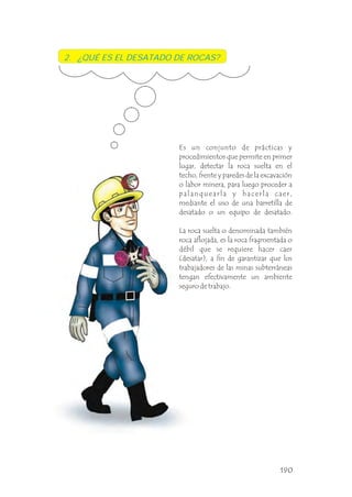 Es un conjunto de prácticas y
procedimientos que permite en primer
lugar, detectar la roca suelta en el
techo, frente y paredes de la excavación
o labor minera, para luego proceder a
palanquearla y hacerla caer,
mediante el uso de una barretilla de
desatado o un equipo de desatado.
La roca suelta o denominada también
roca aflojada, es la roca fragmentada o
débil que se requiere hacer caer
(desatar), a fin de garantizar que los
trabajadores de las minas subterráneas
tengan efectivamente un ambiente
seguro de trabajo.
2. ¿QUÉ ES EL DESATADO DE ROCAS?
190
 
