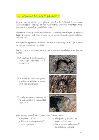 3. ¿POR QUÉ SE SUELTA LA ROCA?
1)
2)
3)
A través de discontinuidades o
debilidades naturales de la
masa rocosa.
Éstas a su vez son influenciadas por otros factores como:
La presencia de agua.
La forma, tamaño y orientación
de las excavaciones.
A través del daño que puede
producir la voladura utilizada
para crear la excavación.
Por los esfuerzos o presiones de
la roca, debido a la profundidad
de la mina.
La roca no es sólida, tiene planos naturales de debilidad denominados
discontinuidades (diaclasas, estratos, fallas y otros) y también presenta fracturas
que son creadas por el proceso de la voladura.
Si miramos a la roca y observamos como ésta se rompe y como llega a separarse de
la pared, entonces podremos tener un mayor conocimiento acerca del problema
del desatado.
Por experiencia podremos aprender a reconocer el tamaño y la forma de las piezas
de roca que requieren ser desatadas.
Hay tres maneras por las que se puede crear condiciones para la formación de rocas
sueltas:
.
.
.
El esquema y secuencia de
avance del minado.
Las estándares inadecuados de
perforación y voladura.
191
 