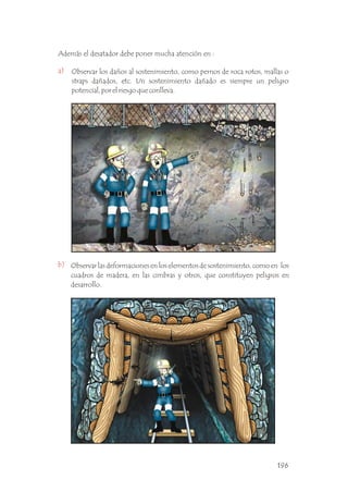 a)
b)
Además el desatador debe poner mucha atención en :
Observar los daños al sostenimiento, como pernos de roca rotos, mallas o
straps dañados, etc. Un sostenimiento dañado es siempre un peligro
potencial, por el riesgo que conlleva. .
Observar las deformaciones en los elementos de sostenimiento, como en los
cuadros de madera, en las cimbras y otros, que constituyen peligros en
desarrollo. .
196
 