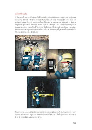 IMPORTANTE:
Si durante la inspección visual, el desatador reconociera una condición riesgosa e
insegura, deberá retirarse inmediatamente del área, marcando con cinta de
peligro. Luego deberá reportar el problema a su supervisor. Marcada el área se
impedirá que otras personas estén sujetas a riesgo. Una condición riesgosa e
insegura, es por ejemplo el “chispeo” de la roca (desprendimiento de pequeños
trozos de roca). Igualmente se deberá colocar avisos de peligro en el ingreso de las
labores que no están desatadas.
.
Finalmente, todo trabajador debe estar concentrado en su trabajo y siempre muy
atento a cualquier signo de movimiento de la roca. Ello le permitirá evacuar el
área de inmediato y ponerse a salvo. .
198
 
