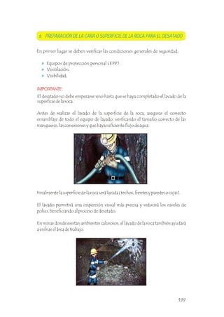 Ventilación.
Visibilidad.
IMPORTANTE:
El desatado no debe empezarse sino hasta que se haya completado el lavado de la
superficie de la roca.
Antes de realizar el lavado de la superficie de la roca, asegurar el correcto
ensamblaje de todo el equipo de lavado, verificando el tamaño correcto de las
mangueras, las conexiones y que haya suficiente flujo de agua. .
Finalmente la superficie de la roca será lavada (techos, frentes y paredes o cajas).
El lavado permitirá una inspección visual más precisa y reducirá los niveles de
polvo, beneficiando al proceso de desatado.
En minas donde existan ambientes calurosos, el lavado de la roca también ayudará
a enfriar el área de trabajo.
.
En primer lugar se deben verificar las condiciones generales de seguridad:
Equipos de protección personal (EPP).
6. PREPARACIÓN DE LA CARA O SUPERFICIE DE LA ROCA PARA EL DESATADO
199
 
