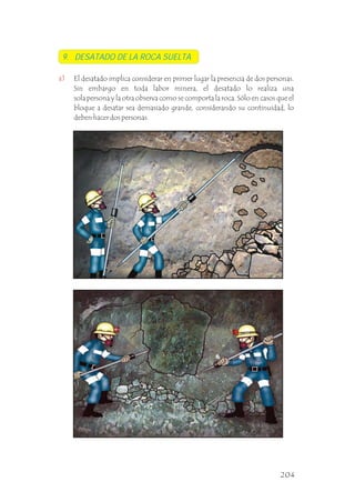 9. DESATADO DE LA ROCA SUELTA
a) El desatado implica considerar en primer lugar la presencia de dos personas.
Sin embargo en toda labor minera, el desatado lo realiza una
sola persona y la otra observa como se comporta la roca. Sólo en casos que el
bloque a desatar sea demasiado grande, considerando su continuidad, lo
deben hacer dos personas.
204
 