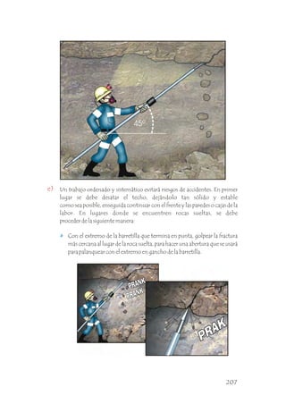 e) Un trabajo ordenado y sistemático evitará riesgos de accidentes. En primer
lugar se debe desatar el techo, dejándolo tan sólido y estable
como sea posible, enseguida continuar con el frente y las paredes o cajas de la
labor. En lugares donde se encuentren rocas sueltas, se debe
proceder de la siguiente manera: .
Con el extremo de la barretilla que termina en punta, golpear la fractura
más cercana al lugar de la roca suelta, para hacer una abertura que se usará
para palanquear con el extremo en gancho de la barretilla. .
207
 