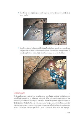 Continuar con el palanqueo hasta lograr el desprendimiento y caída de la
roca suelta. .
En el caso que el volumen de la roca aflojada fuese grande y no pueda ser
desprendida, el desatador deberá informar al supervisor para proceder al
uso de explosivos o a instalar el sostenimiento o cerrar la labor. .
IMPORTANTE: .
El desatado es un proceso que no solamente se realiza al reiniciar los trabajos en
una labor después de la voladura, sino que debe efectuarse cuantas veces sea
necesario, durante toda la jornada de trabajo. También se deben realizar campañas
de desatado en todas las labores mineras que no tengan sostenimiento, por donde
transiten personas y equipos. Asimismo, primero se debe desatar antes de ingresar
a una labor que ha sido paralizada y en donde se reiniciarán los trabajos.
208
 