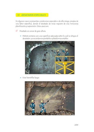 10. DESATADOS ESPECIALES
En algunos casos se presentan condiciones especiales o de alto riesgo, propias de
una labor específica, donde el desatado de rocas requiere de una minuciosa
planificación y supervisión. Estos casos son: .
Desatado en zonas de gran altura.
Deberá contarse con una superficie adecuada sobre la cual se ubique el
desatador, ya sea andamios portátiles o plataformas estables.
a)
Usar barretillas largas.
209
 