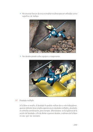 No desatar parado sobre equipos o maquinarias.
No arrumar bancos de roca ni emplear escaleras para ser utilizadas como
superficie de trabajo.
Desatado múltiple.
b)
Si la labor es amplia, el desatado lo podrán realizar dos o más trabajadores,
quienes deberán tener amplia experiencia en desatado múltiple y desatarán
en estrecha coordinación, pero siempre alternándose en la vigilancia de la
acción del desatado, a fin de alertar a quienes desatan, a retirarse de la labor
en caso que sea necesario. .
210
 