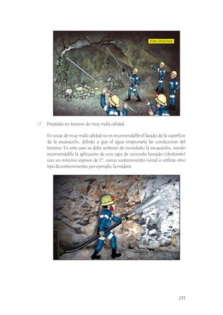 c) Desatado en terreno de muy mala calidad.
En rocas de muy mala calidad no es recomendable el lavado de la superficie
de la excavación, debido a que el agua empeoraría las condiciones del
terreno. En este caso se debe sostener de inmediato la excavación, siendo
recomendable la aplicación de una capa de concreto lanzado (shotcrete)
con un mínimo espesor de 2", como sostenimiento inicial o utilizar otro
tipo de sostenimiento, por ejemplo, la madera.
211
 