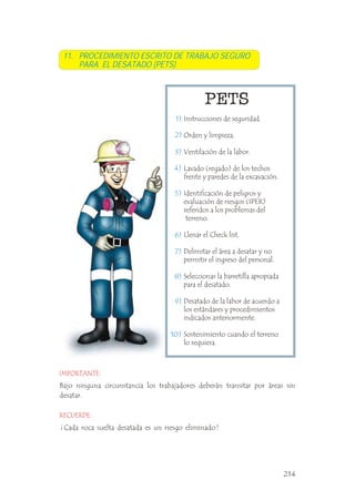 11. PROCEDIMIENTO ESCRITO DE TRABAJO SEGURO
PARA EL DESATADO (PETS)
Instrucciones de seguridad.
Orden y limpieza.
Ventilación de la labor.
Lavado (regado) de los techos
frente y paredes de la excavación.
Identificación de peligros y
evaluación de riesgos (IPER)
referidos a los problemas del
terreno.
Llenar el Check list.
Delimitar el área a desatar y no
permitir el ingreso del personal.
Seleccionar la barretilla apropiada
para el desatado.
Desatado de la labor de acuerdo a
los estándares y procedimientos
indicados anteriormente.
Sostenimiento cuando el terreno
lo requiera.
.
.
.
.
.
.
.
1)
2)
3)
4)
5)
6)
7)
8)
9)
10)
Bajo ninguna circunstancia los trabajadores deberán transitar por áreas sin
desatar.
RECUERDE:
IMPORTANTE:
214
¡ Cada roca suelta desatada es un riesgo eliminado !
 