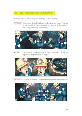 Uno mismo, al accidentado y a los demás, en ese orden. Antes de
actuar, verificar si las condiciones son seguras, de lo contrario
nosotros podemos ser otra víctima. .
Emplear el método PAS, que significa: Proteger - Avisar - Socorrer.
12. ¿QUÉ HACER SI OCURRE UN ACCIDENTE?
PROTEGER:
AVISAR:
SOCORRER:
Comunicar la ocurrencia por el medio más rápido al jefe de
seguridad o de prevención de riesgos.
O auxiliar de acuerdo a los procedimientos de rescate establecidos.
215
 