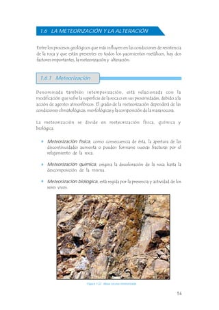 Entre los procesos geológicos que más influyen en las condiciones de resistencia
de la roca y que están presentes en todos los yacimientos metálicos, hay dos
factores importantes, la meteorización y alteración.
Denominada también intemperización, está relacionada con la
modificación que sufre la superficie de la roca o en sus proximidades, debido a la
acción de agentes atmosféricos. El grado de la meteorización dependerá de las
condiciones climatológicas, morfológicas y la composición de la masa rocosa.
La meteorización se divide en meteorización física, química y
biológica.
.
.
.
Meteorización física, como consecuencia de ésta, la apertura de las
discontinuidades aumenta o pueden formarse nuevas fracturas por el
relajamiento de la roca.
Meteorización química, origina la decoloración de la roca hasta la
descomposición de la misma.
Meteorización biológica, está regida por la presencia y actividad de los
seres vivos.
.
.
.
1.6 LA METEORIZACIÓN Y LA ALTERACIÓN
1.6.1 Meteorización
Figura 1.22 Masa rocosa meteorizada.
14
 