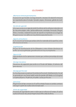Es el conjunto de fuerzas que actúan sobre los materiales de la superficie, entre
ellos tenemos al viento.
Proceso de transformación de los feldespatos y otros silicatos alumínicos en
arcilla. Las rocas argilitizadas, generalmente son muy incompetentes.
Aberturas mineras permanentes
Acción de sujeción
Anclaje mecánico
Anclaje por fricción
Excavaciones que tendrán una larga duración, cercanas a la vida de la mina por
ser importantes para el minado. Ejemplo: piques, chimeneas, galerías de nivel,
etc.
Si la masa rocosa no es capaz de resistir los efectos de los esfuerzos inducidos o si
las discontinuidades están desfavorablemente orientadas formando bloques
libres y movidos, mediante la acción de sujeción se mantienen en su lugar los
bloques rocosos. Los cables son muy efectivos para esta función.
Agua producto de las operaciones mineras que contiene porcentajes de iones
ácidos.
Mecanismo de expansión para anclar en el fondo del taladro, el extremo del
perno de roca.
Es el anclaje proporcionado por la resistencia friccional al deslizamiento, la cual
es generada por una fuerza radial contra las paredes del taladro en la longitud
completa del perno. El split set y el swellex anclan por fricción.
Plegamiento de tipo convexo en el cual los estratos buzan en sentido contrario
(divergen) a partir de un plano denominado axial.
.
.
.
Agente atmosférico
Argilitización
Arnés de seguridad
Agua ácida
Anticlinal
Accesorio de seguridad de cuero o nylon que se coloca en el cuerpo, el cual se
sujeta a la línea de vida, para protegerse de posibles caídas de altura.
GLOSARIO
 