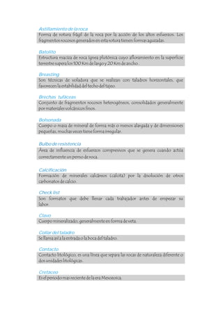 Astillamiento de la roca
Batolito
Breasting
Brechas tufáceas
Bolsonada
Clavo
Collar del taladro
Contacto
Cretáceo
Forma de rotura frágil de la roca por la acción de los altos esfuerzos. Los
fragmentos rocosos generados en esta rotura tienen formas aguzadas.
Estructura maciza de roca ígnea plutónica cuyo afloramiento en la superficie
terrestre supera los 100 Km de largo y 20 Km de ancho .
Son técnicas de voladura que se realizan con taladros horizontales, que
favorecen la estabilidad del techo del tajeo.
Conjunto de fragmentos rocosos heterogéneos, consolidados generalmente
por materiales volcánicos finos.
Cuerpo o masa de mineral de forma más o menos alargada y de dimensiones
pequeñas, muchas veces tiene forma irregular.
Área de influencia de esfuerzos compresivos que se genera cuando actúa
correctamente un perno de roca.
Cuerpo mineralizado, generalmente en forma de veta.
Se llama así a la entrada o la boca del taladro.
Contacto litológico, es una línea que separa las rocas de naturaleza diferente o
dos unidades litológicas.
Es el periodo mas reciente de la era Mesozoica.
Bulbo de resistencia
Calcificación
Check list
Formación de minerales calcáreos (calcita) por la disolución de otros
carbonatos de calcio.
Son formatos que debe llenar cada trabajador antes de empezar su
labor.
.
 
