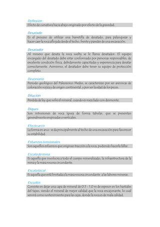 Deflexión
Devoniano
Efecto arco
Esfuerzos tensionales
Escala de mina
Escala local
Escudos
Efecto de curvatura hacia abajo originado por efecto de la gravedad.
Periodo geológico del Paleozoico Medio, se caracterizan por ser areniscas de
coloración rojiza y de origen continental, y por ser la edad de los peces.
Perdida de ley que sufre el mineral, cuando es mezclado con desmonte.
La forma en arco se da principalmente al techo de una excavación para favorecer
su estabilidad.
Son aquellos esfuerzos que originan tracción a la roca, pudiendo hacerla fallar.
Es aquella que involucra a todo el cuerpo mineralizado, la infraestructura de la
mina y la masa rocosa circundante.
Es aquella que está limitada a la masa rocosa circundante a las labores mineras.
Consiste en dejar una capa de mineral de 0.5 - 1.0 m de espesor en los hastiales
del tajeo, siendo el mineral de mejor calidad que la roca encajonante, lo cual
servirá como sostenimiento para las cajas, donde la roca es de mala calidad.
Desatado
Desatador
Diques
.
.
.
.
Es el proceso de utilizar una barretilla de desatado, para palanquear y
hacer caer la roca aflojada desde el techo, frente y paredes de una excavación.
Al minero que desata la roca suelta se le llama desatador. El equipo
encargado del desatado debe estar conformado por personas responsables, de
excelente condición física, debidamente capacitadas y experiencia para desatar
correctamente. Asimismo, el desatador debe tener su equipo de protección
completo.
Son intrusiones de roca ígnea de forma tabular, que se presentan
generalmente empinadas o verticales.
Dilución
 