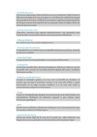 Son fracturas que han tenido desplazamiento. .
Cuando el desatador golpea a la roca con la barretilla de desatado, el
sonido que escucha le permitirá conocer si la roca está sólida y sujeta
firmemente en el lugar (sonido metálico) o si la roca está suelta y
potencialmente peligrosa (sonido hueco).
Identificación de Peligros y Evaluación de Riesgos. Son los procedimientos que
nos ayudan a realizar un trabajo seguro.
Estallido de rocas
Extensómetro de cinta
Falla tipo dúctil o plástica
Fallas tipo frágil
Feldespatos
Grupo
Lajamiento de la roca
Fenómeno relacionado a altos esfuerzos en roca competente y frágil. Rotura o
falla descontrolada de la roca asociada con una liberación violenta de energía
almacenada en la misma. La falla de la roca varía en magnitud, desde la expulsión
de bloques rocosos de la superficie de la excavación, hasta el colapso súbito de
extensas áreas de minado.
Dispositivo mecánico para registrar desplazamientos, muy apropiados para
medir las deformaciones del contorno de una excavación subterránea.
Propiedad de la roca a deformarse considerablemente ante un esfuerzo, antes de
producirse su ruptura.
Las que ocurren en rocas quebradizas, con muy poca deformación.
Familia de minerales sílico-aluminosos potásicos, sódicos y/o cálcicos. Son los
minerales más comunes en la corteza terrestre después del cuarzo. Se alteran
fácilmente a arcillas.
Usado en estratigrafía para designar una secuencia de rocas sedimentarias con
características litológicas de extensión regional y que incluye varias
formaciones geológicas.
Forma de rotura frágil de la roca por la acción de altos esfuerzos. Los
fragmentos rocosos generados en esta rotura tienen formas planas (lajas).
Fallas geológicas
Golpeo y sonido de la roca .
IPER
.
.
I P E R
 