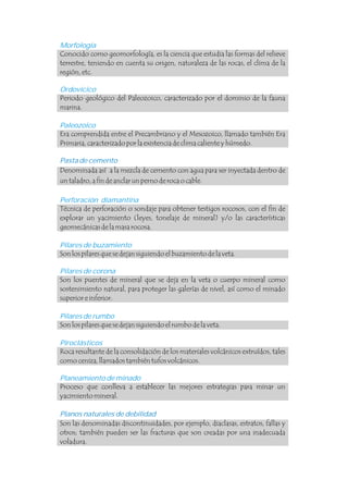 Morfología
Conocido como geomorfología, es la ciencia que estudia las formas del relieve
terrestre, teniendo en cuenta su origen, naturaleza de las rocas, el clima de la
región, etc.
Son las denominadas discontinuidades, por ejemplo, diaclasas, estratos, fallas y
otros; también pueden ser las fracturas que son creadas por una inadecuada
voladura.
Ordovícico
Paleozoico
Perforación diamantina
Pilares de buzamiento
Pilares de corona
Pilares de rumbo
Piroclásticos
Planeamiento de minado
Periodo geológico del Paleozoico, caracterizado por el dominio de la fauna
marina.
Era comprendida entre el Precambriano y el Mesozoico, llamado también Era
Primaria, caracterizado por la existencia de clima caliente y húmedo.
Denominada así a la mezcla de cemento con agua para ser inyectada dentro de
un taladro, a fin de anclar un perno de roca o cable.
Técnica de perforación o sondaje para obtener testigos rocosos, con el fin de
explorar un yacimiento (leyes, tonelaje de mineral) y/o las características
geomecánicas de la masa rocosa.
Son los pilares que se dejan siguiendo el buzamiento de la veta.
Son los puentes de mineral que se deja en la veta o cuerpo mineral como
sostenimiento natural, para proteger las galerías de nivel, así como el minado
superior e inferior.
Son los pilares que se dejan siguiendo el rumbo de la veta.
Roca resultante de la consolidación de los materiales volcánicos extruídos, tales
como ceniza, llamados también tufos volcánicos.
Proceso que conlleva a establecer las mejores estrategias para minar un
yacimiento mineral.
Pasta de cemento
Planos naturales de debilidad .
 