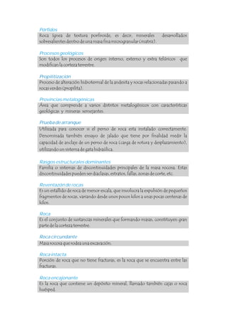 Pórfidos
Provincias metalogénicas
Rasgos estructurales dominantes
Reventazón de rocas
Roca encajonante
Roca ígnea de textura porfiroide, es decir, minerales desarrollados
sobresalientes dentro de una masa fina microgranular (matriz).
Área que comprende a varios distritos metalogénicos con características
geológicas y mineras semejantes.
Utilizada para conocer si el perno de roca esta instalado correctamente.
Denominada también ensayo de jalado que tiene por finalidad medir la
capacidad de anclaje de un perno de roca (carga de rotura y desplazamiento),
utilizando un sistema de gata hidraúlica.
Familia o sistemas de discontinuidades principales de la masa rocosa. Estas
discontinuidades pueden ser diaclasas, estratos, fallas, zonas de corte, etc.
Es un estallido de roca de menor escala, que involucra la expulsión de pequeños
fragmentos de rocas, variando desde unos pocos kilos a unas pocas centenas de
kilos.
Masa rocosa que rodea una excavación.
Es la roca que contiene un depósito mineral, llamado también cajas o roca
huésped.
Procesos geológicos
Roca
Roca intacta
Son todos los procesos de origen interno, externo y extra telúricos que
modifican la corteza terrestre.
Proceso de alteración hidrotermal de la andesita y rocas relacionadas pasando a
rocas verdes (propilita).
Es el conjunto de sustancias minerales que formando masas, constituyen gran
parte de la corteza terrestre.
Porción de roca que no tiene fracturas, es la roca que se encuentra entre las
fracturas.
Propilitización
Prueba de arranque
Roca circundante
 