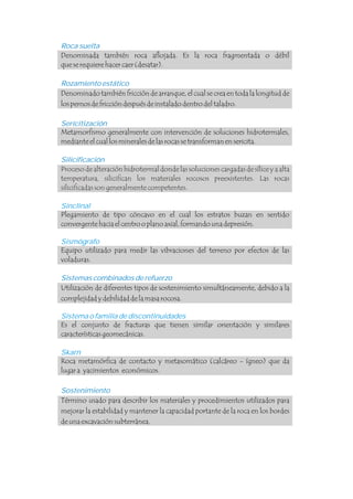 Proceso de alteración hidrotermal donde las soluciones cargadas de sílice y a alta
temperatura, silicifican los materiales rocosos preexistentes. Las rocas
silicificadas son generalmente competentes.
Roca suelta
Sericitización
Silicificación
.
.
Denominada también roca aflojada. Es la roca fragmentada o débil
que se requiere hacer caer (desatar).
Metamorfismo generalmente con intervención de soluciones hidrotermales,
mediante el cual los minerales de las rocas se transforman en sericita.
Es el conjunto de fracturas que tienen similar orientación y similares
características geomecánicas.
Rozamiento estático
Sistemas combinados de refuerzo
Sostenimiento
Denominado también fricción de arranque, el cual se crea en toda la longitud de
los pernos de fricción después de instalado dentro del taladro.
Plegamiento de tipo cóncavo en el cual los estratos buzan en sentido
convergente hacia el centro o plano axial, formando una depresión.
Equipo utilizado para medir las vibraciones del terreno por efectos de las
voladuras.
Utilización de diferentes tipos de sostenimiento simultáneamente, debido a la
complejidad y debilidad de la masa rocosa.
Roca metamórfica de contacto y metasomático (calcáreo - ígneo) que da
lugar a yacimientos económicos.
Término usado para describir los materiales y procedimientos utilizados para
mejorar la estabilidad y mantener la capacidad portante de la roca en los bordes
de una excavación subterránea.
Sinclinal
Sismógrafo
Skarn
Sistema o familia de discontinuidades
 