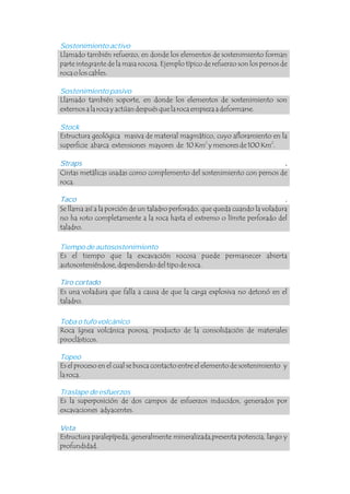 Sostenimiento activo
Sostenimiento pasivo
Stock
Tiempo de autosostenimiento
Toba o tufo volcánico
Topeo
Traslape de esfuerzos
Llamado también refuerzo, en donde los elementos de sostenimiento forman
parte integrante de la masa rocosa. Ejemplo típico de refuerzo son los pernos de
roca o los cables.
Llamado también soporte, en donde los elementos de sostenimiento son
externos a la roca y actúan después que la roca empieza a deformarse.
Estructura geológica masiva de material magmático, cuyo afloramiento en la
2 2
superficie abarca extensiones mayores de 10 Km y menores de 100 Km .
Es el tiempo que la excavación rocosa puede permanecer abierta
autososteniéndose, dependiendo del tipo de roca.
Roca ígnea volcánica porosa, producto de la consolidación de materiales
piroclásticos.
Es el proceso en el cual se busca contacto entre el elemento de sostenimiento y
la roca.
Es la superposición de dos campos de esfuerzos inducidos, generados por
excavaciones adyacentes.
Straps
Taco
Tiro cortado
Veta
.
.
.
Cintas metálicas usadas como complemento del sostenimiento con pernos de
roca.
Se llama así a la porción de un taladro perforado, que queda cuando la voladura
no ha roto completamente a la roca hasta el extremo o límite perforado del
taladro.
Es una voladura que falla a causa de que la carga explosiva no detonó en el
taladro.
Estructura paralepípeda, generalmente mineralizada,presenta potencia, largo y
profundidad.
.
.
 