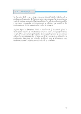 La alteración de la roca o más propiamente dicha, alteración hidrotermal, se
produce por la ascensión de fluídos o gases magmáticos a altas temperaturas a
través de fracturas o zonas de falla. Éstos afectan a los rellenos de las zonas de falla
y sus cajas, originando reemplazamientos y rellenos, que modifican las
condiciones del macizo rocoso en los cuales se emplazan.
Algunos tipos de alteración, como la silicificación y en menor grado la
calcificación, mejoran las características de la masa rocosa, incluyendo las zonas
de falla. Otros, como la propilitización, disminuyen levemente las condiciones
debido a la presencia de cloritas en las paredes de las fracturas. La sericitización y la
argilitización (aumento de minerales arcillosos) son las alteraciones más
desfavorables para los macizos rocosos donde se emplazan.
.
1.6.2 Alteración
15
 