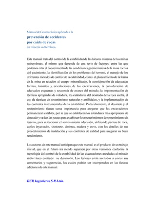 Manual de Geomecánica aplicada a la
prevención de accidentes
por caída de rocas
en minería subterránea
Este manual trata del control de la estabilidad de las labores mineras de las minas
subterráneas, el mismo que depende de una serie de factores, entre las que
podemos citar el conocimiento de las condiciones geomecánicas de la masa rocosa
del yacimiento, la identificación de los problemas del terreno, el manejo de los
diferentes métodos de control de la estabilidad, como: el planeamiento de la forma
de la mina en relación al cuerpo mineralizado, la consideración de adecuadas
formas, tamaños y orientaciones de las excavaciones, la consideración de
adecuados esquemas y secuencia de avance del minado, la implementación de
técnicas apropiadas de voladura, los estándares del desatado de la roca suelta, el
uso de técnicas de sostenimiento naturales y artificiales, y la implementación de
los controles instrumentales de la estabilidad. Particularmente, el desatado y el
sostenimiento tienen suma importancia para asegurar que las excavaciones
permanezcan estables, por lo que se establecen los estándares más apropiados de
desatado y se dan las pautas para establecer los requerimientos de sostenimiento de
terreno, para seleccionar el sostenimiento adecuado, utilizando pernos de roca,
cables inyectados, shotcrete, cimbras, madera y otros, con los detalles de sus
procedimientos de instalación y sus controles de calidad para asegurar su buen
rendimiento.
Los autores de este manual anticipan que este manual es el producto de un trabajo
inicial, que en el futuro irá siendo superado por otras versiones conforme la
tecnología del control de la estabilidad de las excavaciones asociadas al minado
subterráneo continúe su desarrollo. Los lectores están invitados a enviar sus
comentarios y sugerencias, los cuales podrán ser incorporados en las futuras
ediciones de este manual.
DCR Ingenieros S.R.Ltda.
 