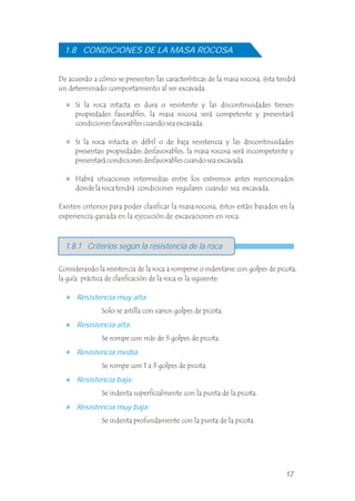 De acuerdo a cómo se presenten las características de la masa rocosa, ésta tendrá
un determinado comportamiento al ser excavada.
Si la roca intacta es dura o resistente y las discontinuidades tienen
propiedades favorables, la masa rocosa será competente y presentará
condiciones favorables cuando sea excavada.
Si la roca intacta es débil o de baja resistencia y las discontinuidades
presentan propiedades desfavorables, la masa rocosa será incompetente y
presentará condiciones desfavorables cuando sea excavada.
Habrá situaciones intermedias entre los extremos antes mencionados
donde la roca tendrá condiciones regulares cuando sea excavada.
1.8 CONDICIONES DE LA MASA ROCOSA
Solo se astilla con varios golpes de picota.
Se rompe con más de 3 golpes de picota.
Se rompe con 1 a 3 golpes de picota.
Se indenta superficialmente con la punta de la picota.
Se indenta profundamente con la punta de la picota.
Resistencia muy alta:
Resistencia alta:
Resistencia media:
Resistencia baja:
Resistencia muy baja:
Considerando la resistencia de la roca a romperse o indentarse con golpes de picota,
la guía práctica de clasificación de la roca es la siguiente:
1.8.1 Criterios según la resistencia de la roca
Existen criterios para poder clasificar la masa rocosa, éstos están basados en la
experiencia ganada en la ejecución de excavaciones en roca.
17
 