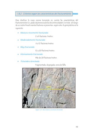 1.8.2 Criterios según las características del fracturamiento
Para clasificar la masa rocosa tomando en cuenta las características del
fracturamiento (o grado de presencia de las discontinuidades), se mide a lo largo
de un metro lineal cuantas fracturas se presentan, según esto, la guía práctica es la
siguiente:
Masiva o levemente fracturada:
Moderadamente fracturada:
Muy fracturada:
Intensamente fracturada:
Triturada o brechada:
2 a 6 fracturas /metro.
6 a 12 fracturas/metro.
12 a 20 fracturas/metro.
Más de 20 fracturas/metro.
Fragmentada, disgregada, zona de falla.
Figura 1.24 Roca masiva o levemente fracturada.
1 metro
18
 