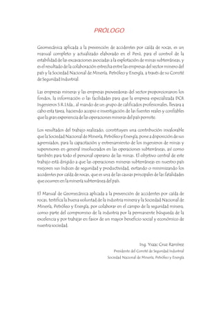 PRÓLOGO
Geomecánica aplicada a la prevención de accidentes por caída de rocas, es un
manual completo y actualizado elaborado en el Perú, para el control de la
estabilidad de las excavaciones asociadas a la explotación de minas subterráneas, y
es el resultado de la colaboración estrecha entre las empresas del sector minero del
país y la Sociedad Nacional de Minería, Petróleo y Energía, a través de su Comité
de Seguridad Industrial.
Las empresas mineras y las empresas proveedoras del sector proporcionaron los
fondos, la información o las facilidades para que la empresa especializada DCR
Ingenieros S.R.Ltda., al mando de un grupo de calificados profesionales, llevara a
cabo esta tarea, haciendo acopio e investigación de las fuentes reales y confiables
que la gran experiencia de las operaciones mineras del país permite.
Los resultados del trabajo realizado, constituyen una contribución invalorable
que la Sociedad Nacional de Minería, Petróleo y Energía, pone a disposición de sus
agremiados, para la capacitación y entrenamiento de los ingenieros de minas y
supervisores en general involucrados en las operaciones subterráneas, así como
también para todo el personal operario de las minas. El objetivo central de este
trabajo está dirigido a que las operaciones mineras subterráneas en nuestro país
mejoren sus índices de seguridad y productividad, evitando o minimizando los
accidentes por caída de rocas, que es una de las causas principales de las fatalidades
que ocurren en la minería subterránea del país.
El Manual de Geomecánica aplicada a la prevención de accidentes por caída de
rocas, testifica la buena voluntad de la industria minera y la Sociedad Nacional de
Minería, Petróleo y Energía, por colaborar en el campo de la seguridad minera,
como parte del compromiso de la industria por la permanente búsqueda de la
excelencia y por trabajar en favor de un mayor beneficio social y económico de
nuestra sociedad.
Ing. Ysaac Cruz Ramírez
Presidente del Comité de Seguridad Industrial
Sociedad Nacional de Minería, Petróleo y Energía
 