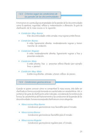 1.8.3 Criterios según las condiciones de
las paredes de las discontinuidades
Si tomamos en cuenta algunas propiedades de las paredes de las discontinuidades
como la apertura, rugosidad, relleno y meteorización o alteración, la guía de
clasificación de la masa rocosa es la siguiente:
Condición Muy Buena:
Condición Buena:
Condición Regular:
Condición Mala:
Condición Muy Mala:
Si las discontinuidades están cerradas, muy rugosas y están frescas.
Si están ligeramente abiertas, moderadamente rugosas y tienen
manchas de oxidación.
Si están moderadamente abiertas, ligeramente rugosas a lisas y
presentan oxidación.
Si están abiertas, lisas y presentan relleno blando (por ejemplo
limo o panizo).
Si están muy abiertas, estriadas y tienen relleno de panizo.
Cuando se quiere conocer cómo se comportará la masa rocosa, ésta debe ser
clasificada en forma conjunta tomando en cuenta todas sus características. Así, si
juntamos las guías de clasificación antes indicadas, considerando la resistencia de
la roca, las características del fracturamiento y las condiciones de las paredes de las
discontinuidades, la masa rocosa puede clasificarse en cinco categorías: .
Masa rocosa Muy Buena:
Masa rocosa Buena:
Masa rocosa Regular:
Condiciones geomecánicas muy favorables para el minado.
Condiciones geomecánicas favorables para el minado.
Condiciones geomecánicas regulares para el minado.
1.8.4 Condiciones geomecánicas
21
 