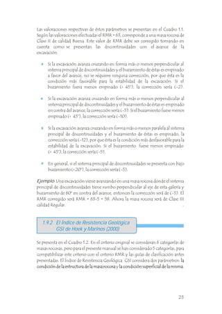 Si la excavación avanza cruzando en forma más o menos perpendicular al
sistema principal de discontinuidades y el buzamiento de éstas es empinado
a favor del avance, no se requiere ninguna corrección, por que ésta es la
condición más favorable para la estabilidad de la excavación. Si el
buzamiento fuera menos empinado (< 45°), la corrección sería (-2).
Si la excavación avanza cruzando en forma más o menos perpendicular al
sistema principal de discontinuidades y el buzamiento de éstas es empinado
en contra del avance, la corrección sería (-5). Si el buzamiento fuese menos
empinado (< 45°), la corrección sería (-10).
Si la excavación avanza cruzando en forma más o menos paralela al sistema
principal de discontinuidades y el buzamiento de éstas es empinado, la
corrección sería (-12), por que ésta es la condición más desfavorable para la
estabilidad de la excavación. Si el buzamiento fuese menos empinado
(< 45°), la corrección sería (-5).
En general, si el sistema principal de discontinuidades se presenta con bajo
buzamiento (< 20°), la corrección sería (-5).
.
.
Ejemplo: Una excavación viene avanzando en una masa rocosa donde el sistema
principal de discontinuidades tiene rumbo perpendicular al eje de esta galería y
buzamiento de 60° en contra del avance, entonces la corrección será de (-5). El
RMR corregido será RMR = 63-5 = 58. Ahora la masa rocosa será de Clase III
calidad Regular. .
1.9.2 El Índice de Resistencia Geológica
GSI de Hoek y Marinos (2000)
Se presenta en el Cuadro 1.2. En el criterio original se consideran 6 categorías de
masas rocosas, pero para el presente manual se han considerado 5 categorías, para
compatibilizar este criterio con el criterio RMR y las guías de clasificación antes
presentadas. El Índice de Resistencia Geológica GSI considera dos parámetros: la
condición de la estructura de la masa rocosa y la condición superficial de la misma.
la
condición de la estructura de la masa rocosa la condición superficial de la misma.
Las valoraciones respectivas de éstos parámetros se presentan en el Cuadro 1.1.
Según las valoraciones efectuadas el RMR = 63, corresponde a una masa rocosa de
Clase II de calidad Buena. Este valor de RMR debe ser corregido tomando en
cuenta como se presentan las discontinuidades con el avance de la
excavación. .
25
 