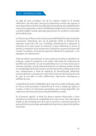 La caída de rocas constituye uno de los mayores riesgos en el minado
subterráneo. Por esta razón, para que las operaciones mineras sean seguras, es
esencial que el personal de la mina identifique los problemas de inestabilidad de la
masa rocosa, que pueden conducir a la falla potencial de la misma. De esta manera
se podrán adoptar medidas adecuadas para prevenir los accidentes ocasionados
por la caída de rocas.
Los factores que influyen en las condiciones de estabilidad de la masa rocosa de las
excavaciones subterráneas, que son de particular interés en términos de la
operación minera día a día, son: la litología, intemperización y alteración, la
estructura de la masa rocosa, los esfuerzos, el agua subterránea, la forma, el
tamaño y orientación de las excavaciones, el esquema y secuencia de avance del
minado, la voladura, el tiempo de exposición abierta de la excavación y los
estándares de sostenimiento.
Antes de realizar una excavación, la masa rocosa se encuentra en equilibrio, sin
embargo, cuando la excavación se ha creado, ésta rompe las condiciones de
equilibrio pre-existentes, la cual crea perturbaciones en la masa rocosa que es
necesario controlar. Cuando estas perturbaciones son adversas, pueden resultar
en inestabilidades de la masa rocosa como fracturamientos y aflojamientos de la
roca, deslizamientos a través de superficies de discontinuidad, deflexiones
excesivas del techo, convergencia o cierre de los contornos de la excavación o de
las cajas de una labor en veta, astillamientos, lajamientos, reventazones y
estallidos de rocas.
La identificación de las inestabilidades de la masa rocosa, debe ser llevada a cabo
en forma continua durante el desarrollo de la mina a medida que avance el
minado, en base a la información geomecánica que se tenga disponible y las
inspecciones de rutina de la masa rocosa de las aberturas mineras.
En el presente capítulo, se tratan los diversos aspectos relacionados a cómo
identificar los problemas de inestabilidad de la masa rocosa. Para cada aspecto
tratado se dan consideraciones de lo que es correcto e incorrecto, para que el
personal de la mina practique apropiadamente lo primero y deseche las prácticas
incorrectas.
2.1 INTRODUCCIÓN
31
 