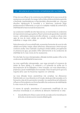 El tipo de roca influye en las condiciones de estabilidad de la masa rocosa de las
excavaciones, por ejemplo, las margas, tufos y tobas volcánicas de textura granular
o brechoide, caracterizadas por su baja densidad y alta porosidad, son rocas que
absorben rápidamente la humedad y se deterioran, pudiendo llegar
paulatinamente al fallamiento si es que no se adoptan medidas de control de la
estabilidad de la masa rocosa de las excavaciones.
Las condiciones inestables de estos tipos de roca, se incrementan en condiciones
de mayor presencia de agua (goteos y flujos), presencia de agua ácida y materiales
rocosos carbonatados, presencia de altos esfuerzos y cuando se ubican entre
capas de roca de mejor calidad, por ejemplo, brechas tufáceas entre lavas
andesíticas o margas entre calizas.
Particularmente en la roca estratificada, se presentan horizontes de rocas de mala
calidad como lutitas, margas, calizas carbonosas, calizas porosas u otras rocas que
contienen arcillas. Estos materiales constituyen estratos débiles, principalmente
en presencia de agua, que pueden influir adversamente en las condiciones de
estabilidad de la masa rocosa de las excavaciones.
Por otro lado, las rocas intemperizadas y alteradas también pueden influir en las
condiciones de estabilidad de la masa rocosa.
Las rocas superficiales intemperizadas, cuyo rasgo principal es la presencia de
óxidos de fierro debido a la oxidación y el contenido de arcillas por la
descomposición de los feldespatos u otros minerales, son rocas deterioradas y
propensas a causar inestabilidades al ser excavadas. Ésta es la razón por lo que en la
mayoría de los casos las bocaminas requieren ser sostenidas.
Las rocas alteradas tienen características más complejas. Las alteraciones
hidrotermales son muy relevantes en el minado, desde que están asociadas con la
formación y tipo de los yacimientos minerales. Las características de la alteración
influyen en forma adversa o en forma favorable a las condiciones de estabilidad de
la masa rocosa de las excavaciones.
A manera de ejemplo, presentamos el zoneamiento simplificado de una
estructura mineralizada en un ambiente de alteración hidrotermal en vetas:
1. Zona de alteración silícea o cuarzo sericita, asociada con la mineralización
de la veta, en donde ocurren rocas de calidad regular.
2.2 INFLUENCIA DE LA LITOLOGÍA, INTEMPERIZACIÓN Y ALTERACIÓN
32
 