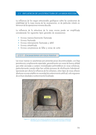 2.3 INFLUENCIA DE LA ESTRUCTURA DE LA MASA ROCOSA
La influencia de los rasgos estructurales geológicos sobre las condiciones de
estabilidad de la masa rocosa de las excavaciones, es de particular interés en
términos de las operaciones mineras día a día.
La influencia de la estructura de la masa rocosa puede ser simplificada
considerando los siguientes tipos generales de excavaciones:
En roca masiva o levemente fracturada
En roca fracturada
En roca intensamente fracturada y débil
En roca estratificada
En roca con presencia de fallas y zonas de corte
2.3.1 Excavaciones en roca masiva
Figura 2.2 Ejemplo de roca masiva con pocas fracturas, que presenta condiciones
favorables para la estabilidad de las excavaciones asociadas al minado.
Las rocas masivas se caracterizan por presentar pocas discontinuidades, con baja
persistencia y ampliamente espaciadas, generalmente son rocas de buena calidad
que están asociadas a cuerpos mineralizados polimetálicos en rocas volcánicas,
particularmente cuando éstas han sufrido procesos de silicificación hidrotemal.
Ignorando por ahora la influencia de los esfuerzos, estos tipos de rocas ofrecen
aberturas rocosas estables sin necesidad de sostenimiento artificial, solo requieren
de un buen desatado o sostenimiento localizado.
Excavación
estable
34
 