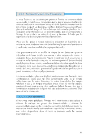 2.3.2.1 Cuñas biplanares
La roca fracturada se caracteriza por presentar familias de discontinuidades
conformadas principalmente por diaclasas, por lo que se les denomina también
roca diaclasada, que se presentan en la mayoría de los depósitos mineralizados del
país (vetas y cuerpos). Las diaclasas y otros tipos de discontinuidades constituyen
planos de debilidad. Luego, el factor clave que determina la estabilidad de la
excavación es la intersección de las discontinuidades, que conforman piezas o
bloques de roca intacta de diferentes formas y tamaños, definidas por las
superficies de las diaclasas y la superficie de la excavación.
Desde que las piezas o bloques rocosos se encuentran en la periferie de la
excavación, éstos pueden ser liberados desde el techo y las paredes de la excavación
y pueden caer o deslizarse debido a las cargas gravitacionales.
Para que una excavación sea estable, los bloques de roca deben ser capaces de
interactuar o de hacer presión uno contra el otro, cuando esto ocurre, la
excavación tiende a autosostenerse. Alguna irregularidad en el contorno de la
excavación es la clave indicadora para un problema potencial de inestabilidad,
donde las piezas de roca no van a tener la capacidad de interactuar y por lo tanto de
permanecer en su lugar. Cuando se descubre una irregularidad basándose en el
sonido de la roca, esto indica que se está aflojando cerca de la superficie y que se
puede reconocer y evaluar un peligro potencial.
Las discontinuidades o planos de debilidad pueden intersectarse formando varias
combinaciones. Según esto, las fallas comúnmente vistas en el minado
subterráneo son: las cuñas biplanares, las cuñas tetrahedrales, los bloques
tabulares o lajas y los bloques irregulares. Desde luego, no solo las diaclasas
pueden intervenir para generar estos modos de falla de la roca, sino que la
combinación puede ser con cualquier otro tipo de discontinuidades como fallas,
zonas de corte, estratos, etc.
2.3.2 Excavaciones en roca fracturada
El modo más simple de falla está formado por la intersección de dos diaclasas o
sistemas de diaclasas, en general dos discontinuidades o sistemas de
discontinuidades, cuyo rumbo es paralelo o subparalelo al eje de la excavación. En
este caso, en el techo o en las paredes se forma una cuña biplanar o prisma rocoso,
que podría desprenderse desde el techo o deslizarse desde las paredes
inesperadamente.
35
 