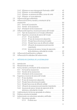 2.4.3 Esfuerzos en roca intensamente fracturada o débil
2.4.4 Esfuerzos en roca estratificada
2.4.5 Esfuerzos en presencia de fallas y zonas de corte
2.4.6 Esfuerzos en rocas expansivas
2.5 Influencia del agua subterránea
2.6 Influencia de la forma, tamaño y orientación de las
excavaciones
2.6.1 Forma de la excavación
2.6.2 Tamaño de la excavación
2.6.3 Orientación de las excavaciones
2.7 Influencia del esquema y secuencia de avance del minado
2.7.1 Tipos de excavaciones en el minado subterráneo
2.7.2 Esquemas y secuencias de avance del minado
2.7.2.1 El caso de pilares
2.7.2.2 El caso de excavaciones adyacentes
2.7.2.3 Minado hacia estructuras principales
2.7.2.4 Minado hacia rocas de diferente calidad
2.7.2.5 Ubicación de excavaciones permanentes
importantes
2.7.2.6 Secuencia de avance, tiempo de exposición
de las aberturas y velocidad de minado
2.8 Influencia de la perforación y voladura
2.9 Influencia de los estándares del sostenimiento
45
45
46
47
48
50
50
52
53
57
57
58
58
65
65
68
68
69
70
71
3 MÉTODOS DE CONTROL DE LA ESTABILIDAD
3.1 Introducción
3.2 Planeamiento de minado
3.3 Forma, tamaño y orientación de las excavaciones
3.3.1 Forma de las excavaciones
3.3.2 Tamaño de las excavaciones
3.3.3 Orientación de las excavaciones
3.4 Esquemas y secuencia de avance del minado
3.4.1 El caso de pilares
3.4.2 El caso de excavaciones adyacentes
3.4.3 Minado hacia estructuras principales
3.4.4 Minado hacia rocas de diferente calidad
3.4.5 Ubicación de excavaciones permanentes importantes
3.4.6 Secuencia de avance, tiempo de exposición de las
aberturas y velocidad de minado
3.5 Implementación de técnicas apropiadas de voladura
3.6 Prácticas correctas de desatado
3.7 Sostenimiento con estructuras naturales y artificiales
3.7.1 Estructuras naturales
3.7.1.1 El efecto arco
3 MÉTODOS DE CONTROL DE LA ESTABILIDAD
73
75
79
79
80
81
83
83
84
85
87
87
88
89
93
94
94
94
II
 
