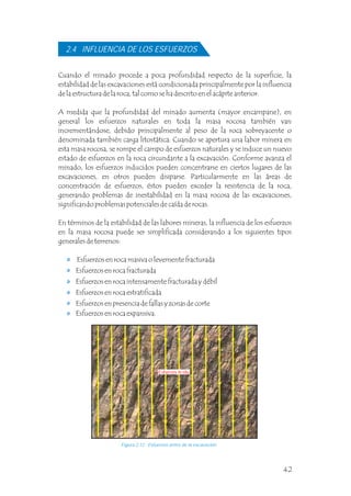 Cuando el minado procede a poca profundidad respecto de la superficie, la
estabilidad de las excavaciones está condicionada principalmente por la influencia
de la estructura de la roca, tal como se ha descrito en el acápite anterior.
A medida que la profundidad del minado aumenta (mayor encampane), en
general los esfuerzos naturales en toda la masa rocosa también van
incrementándose, debido principalmente al peso de la roca sobreyacente o
denominada también carga litostática. Cuando se apertura una labor minera en
esta masa rocosa, se rompe el campo de esfuerzos naturales y se induce un nuevo
estado de esfuerzos en la roca circundante a la excavación. Conforme avanza el
minado, los esfuerzos inducidos pueden concentrarse en ciertos lugares de las
excavaciones, en otros pueden disiparse. Particularmente en las áreas de
concentración de esfuerzos, éstos pueden exceder la resistencia de la roca,
generando problemas de inestabilidad en la masa rocosa de las excavaciones,
significando problemas potenciales de caída de rocas.
En términos de la estabilidad de las labores mineras, la influencia de los esfuerzos
en la masa rocosa puede ser simplificada considerando a los siguientes tipos
generales de terrenos:
2.4 INFLUENCIA DE LOS ESFUERZOS
Figura 2.12 Esfuerzos antes de la excavación.
Esfuerzos en roca masiva o levemente fracturada
Esfuerzos en roca fracturada
Esfuerzos en roca intensamente fracturada y débil
Esfuerzos en roca estratificada
Esfuerzos en presencia de fallas y zonas de corte
Esfuerzos en roca expansiva.
Esfuerzos in-situ
42
 