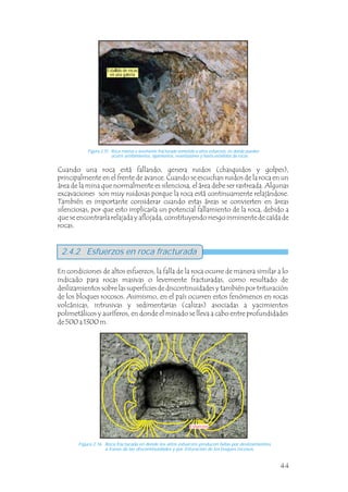 44
Figura 2.16 Roca fracturada en donde los altos esfuerzos producen fallas por deslizamientos
a través de las discontinuidades y por trituración de los boques rocosos.
Figura 2.15 Roca masiva o levemente fracturada sometida a altos esfuerzos, en donde pueden
ocurrir astillamientos, lajamientos, reventazones y hasta estallidos de rocas.
Cuando una roca está fallando, genera ruidos (chasquidos y golpes),
principalmente en el frente de avance. Cuando se escuchan ruidos de la roca en un
área de la mina que normalmente es silenciosa, el área debe ser rastreada. Algunas
excavaciones son muy ruidosas porque la roca está continuamente relajándose.
También es importante considerar cuando estas áreas se convierten en áreas
silenciosas, por que esto implicaría un potencial fallamiento de la roca, debido a
que se encontraría relajada y aflojada, constituyendo riesgo inminente de caída de
rocas.
En condiciones de altos esfuerzos, la falla de la roca ocurre de manera similar a lo
indicado para rocas masivas o levemente fracturadas, como resultado de
deslizamientos sobre las superficies de discontinuidades y también por trituración
de los bloques rocosos. Asimismo, en el país ocurren estos fenómenos en rocas
volcánicas, intrusivas y sedimentarias (calizas) asociadas a yacimientos
polimetálicos y auríferos, en donde el minado se lleva a cabo entre profundidades
de 500 a 1300 m.
2.4.2 Esfuerzos en roca fracturada
Estallido de rocas
en una galería
Esfuerzos
Esfuerzos
 