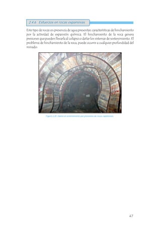 Este tipo de rocas en presencia de agua presentan características de hinchamiento
por la actividad de expansión química. El hinchamiento de la roca genera
presiones que pueden llevarla al colapso o dañar los sistemas de sostenimiento. El
problema de hinchamiento de la roca, puede ocurrir a cualquier profundidad del
minado.
Figura 2.20 Daños al sostenimiento por presiones de rocas expansivas.
Figura 3.18 Deslizamientos y separación de la roca en la periferiade la excavación en ambientes de altos esfuerzos.
2.4.6 Esfuerzos en rocas expansivas
47
 