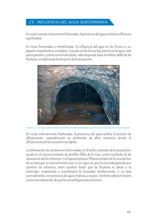 2.5 INFLUENCIA DEL AGUA SUBTERRÁNEA
Figura 2 .21 El agua puede lubricar las familias de discontinuidades y permitir que las piezas de rocas se muevan.
En rocas masivas o levemente fracturadas, la presencia del agua no tiene influencia
significativa.
En rocas fracturadas o estratificadas, la influencia del agua en las fisuras es un
aspecto importante a considerar. Cuando en las fisuras hay presencia de agua, ésta
ejerce presión y actúa como lubricante, además puede lavar el relleno débil de las
fracturas, complicando la situación de la excavación.
En rocas intensamente fracturadas, la presencia del agua acelera el proceso de
aflojamiento, especialmente en ambientes de altos esfuerzos donde el
aflojamiento de la roca será muy rápido.
La observación de cambios en la humedad, en el techo y paredes de la excavación,
ayuda en el reconocimiento de posibles fallas de la roca, como resultado de las
variaciones de los esfuerzos. Si el agua empieza a filtrarse a través de la roca dentro
de un área que es normalmente seca, es un signo de que la roca está pasando por
cambios de esfuerzos, estos cambios harán que las fracturas se abran o se
extiendan, empezando a manifestarse la humedad. Similarmente, si un área
normalmente con presencia de agua empieza a secarse, también deberá tomarse
como una indicación de que la roca está ganando esfuerzos.
48
 