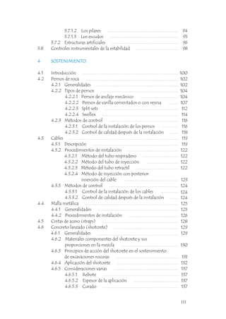 3.7.1.2 Los pilares
3.7.1.3 Los escudos
3.7.2 Estructuras artificiales
3.8 Controles instrumentales de la estabilidad
94
95
96
98
4 SOSTENIMIENTO
4.1 Introducción
4.2 Pernos de roca
4.2.1 Generalidades
4.2.2 Tipos de pernos
4.2.2.1 Pernos de anclaje mecánico
4.2.2.2 Pernos de varilla cementados o con resina
4.2.2.3 Split sets
4.2.2.4 Swellex
4.2.3 Métodos de control
4.2.3.1 Control de la instalación de los pernos
4.2.3.2 Control de calidad después de la instalación
4.3 Cables
4.3.1 Descripción
4.3.2 Procedimientos de instalación
4.3.2.1 Método del tubo respiradero
4.3.2.2 Método del tubo de inyección
4.3.2.3 Método del tubo retractil
4.3.2.4 Método de inyección con posterior
inserción del cable
4.3.3 Métodos de control
4.3.3.1 Control de la instalación de los cables
4.3.3.2 Control de calidad después de la instalación
4.4 Malla metálica
4.4.1 Generalidades
4.4.2 Procedimientos de instalación
4.5 Cintas de acero (straps)
4.6 Concreto lanzado (shotcrete)
4.6.1 Generalidades
4.6.2 Materiales componentes del shotcrete y sus
proporciones en la mezcla
4.6.3 Principios de acción del shotcrete en el sostenimiento
de excavaciones rocosas
4.6.4 Aplicación del shotcrete
4.6.5 Consideraciones varias
4.6.5.1 Rebote
4.6.5.2 Espesor de la aplicación
4.6.5.3 Curado
4 SOSTENIMIENTO
100
102
102
104
104
107
112
114
116
116
118
119
119
122
122
122
122
123
124
124
124
125
125
126
128
129
129
130
131
132
137
137
137
137
III
 
