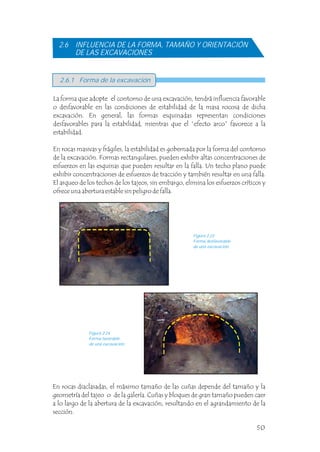 2.6.1 Forma de la excavación
La forma que adopte el contorno de una excavación, tendrá influencia favorable
o desfavorable en las condiciones de estabilidad de la masa rocosa de dicha
excavación. En general, las formas esquinadas representan condiciones
desfavorables para la estabilidad, mientras que el “efecto arco” favorece a la
estabilidad.
En rocas masivas y frágiles, la estabilidad es gobernada por la forma del contorno
de la excavación. Formas rectangulares, pueden exhibir altas concentraciones de
esfuerzos en las esquinas que pueden resultar en la falla. Un techo plano puede
exhibir concentraciones de esfuerzos de tracción y también resultar en una falla.
El arqueo de los techos de los tajeos, sin embargo, elimina los esfuerzos críticos y
ofrece una abertura estable sin peligro de falla.
2.6 INFLUENCIA DE LA FORMA, TAMAÑO Y ORIENTACIÓN
DE LAS EXCAVACIONES
Figura 2.23
Forma desfavorable
de una excavación.
Figura 2.24
Forma favorable
de una excavación.
En rocas diaclasadas, el máximo tamaño de las cuñas depende del tamaño y la
geometría del tajeo o de la galería. Cuñas y bloques de gran tamaño pueden caer
a lo largo de la abertura de la excavación, resultando en el agrandamiento de la
sección.
50
 