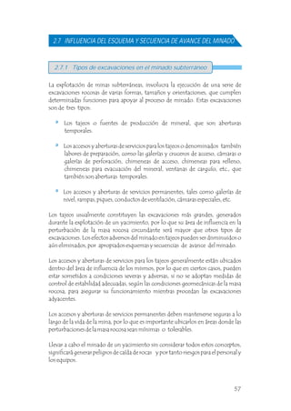 2.7 INFLUENCIA DEL ESQUEMA Y SECUENCIA DE AVANCE DEL MINADO
La explotación de minas subterráneas, involucra la ejecución de una serie de
excavaciones rocosas de varias formas, tamaños y orientaciones, que cumplen
determinadas funciones para apoyar al proceso de minado. Estas excavaciones
son de tres tipos:
Los tajeos o fuentes de producción de mineral, que son aberturas
temporales.
Los accesos y aberturas de servicios para los tajeos o denominados también
labores de preparación, como las galerías y cruceros de acceso, cámaras o
galerías de perforación, chimeneas de acceso, chimeneas para relleno,
chimeneas para evacuación del mineral, ventanas de carguío, etc., que
también son aberturas temporales.
Los accesos y aberturas de servicios permanentes, tales como galerías de
nivel, rampas, piques, conductos de ventilación, cámaras especiales, etc.
Los tajeos usualmente constituyen las excavaciones más grandes, generados
durante la explotación de un yacimiento, por lo que su área de influencia en la
perturbación de la masa rocosa circundante será mayor que otros tipos de
excavaciones. Los efectos adversos del minado en tajeos pueden ser disminuidos o
aún eliminados, por apropiados esquemas y secuencias de avance del minado.
Los accesos y aberturas de servicios para los tajeos generalmente están ubicados
dentro del área de influencia de los mismos, por lo que en ciertos casos, pueden
estar sometidos a condiciones severas y adversas, si no se adoptan medidas de
control de estabilidad adecuadas, según las condiciones geomecánicas de la masa
rocosa, para asegurar su funcionamiento mientras procedan las excavaciones
adyacentes.
Los accesos y aberturas de servicios permanentes deben mantenerse seguras a lo
largo de la vida de la mina, por lo que es importante ubicarlos en áreas donde las
perturbaciones de la masa rocosa sean mínimas o tolerables.
Llevar a cabo el minado de un yacimiento sin considerar todos estos conceptos,
significará generar peligros de caída de rocas y por tanto riesgos para el personal y
los equipos.
2.7.1 Tipos de excavaciones en el minado subterráneo
57
 